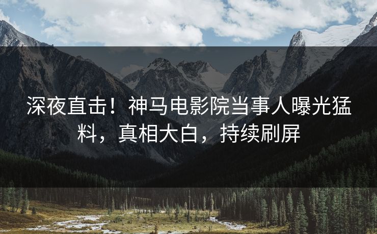 深夜直击！神马电影院当事人曝光猛料，真相大白，持续刷屏