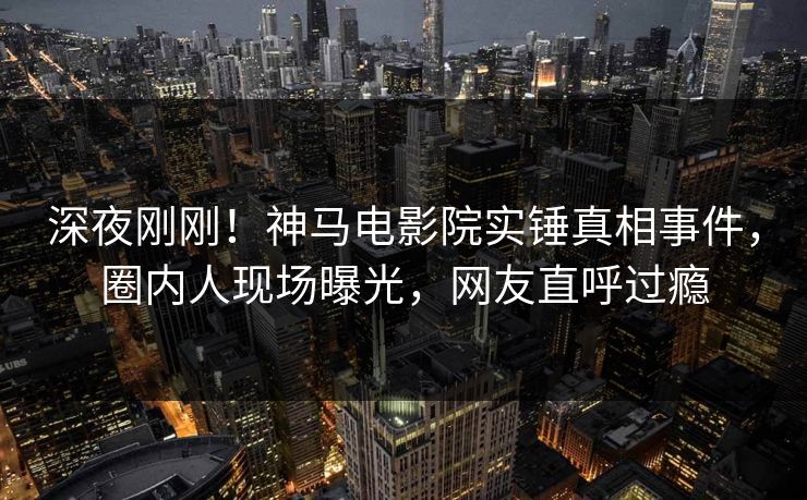 深夜刚刚！神马电影院实锤真相事件，圈内人现场曝光，网友直呼过瘾
