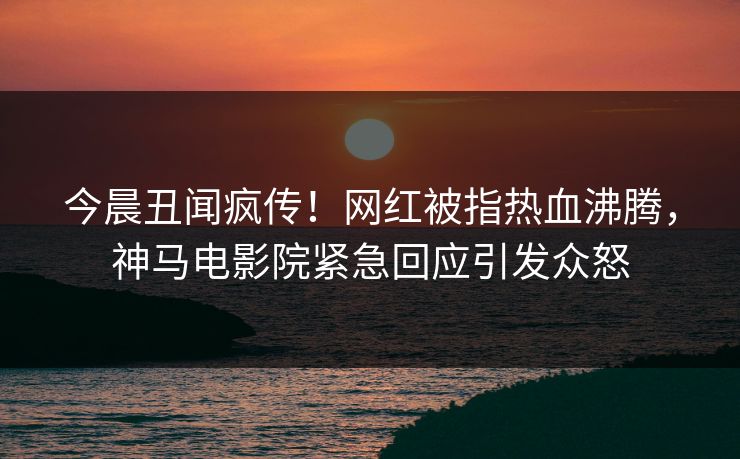 今晨丑闻疯传！网红被指热血沸腾，神马电影院紧急回应引发众怒