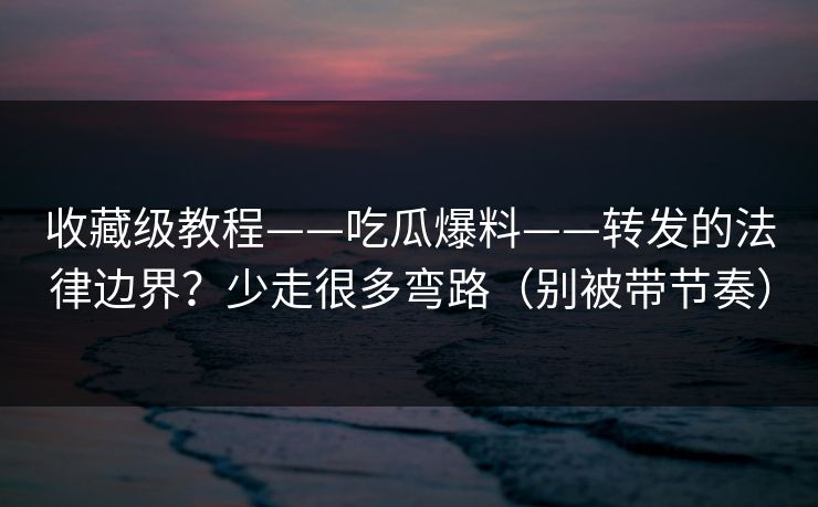收藏级教程——吃瓜爆料——转发的法律边界？少走很多弯路（别被带节奏）