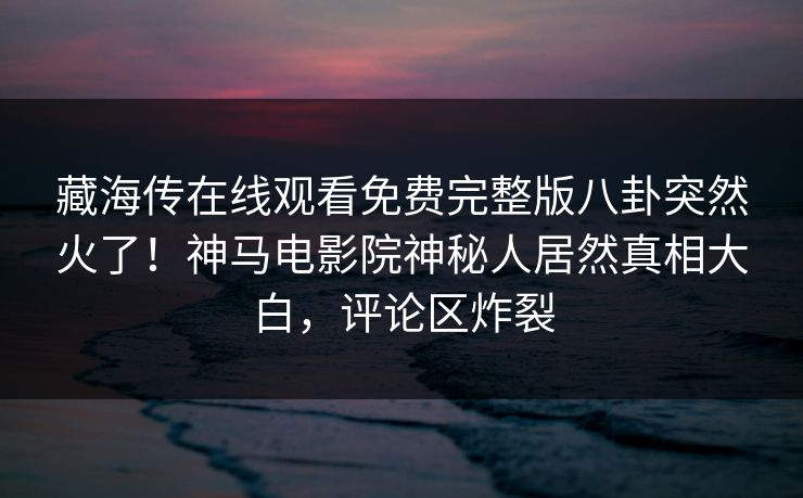 藏海传在线观看免费完整版八卦突然火了！神马电影院神秘人居然真相大白，评论区炸裂