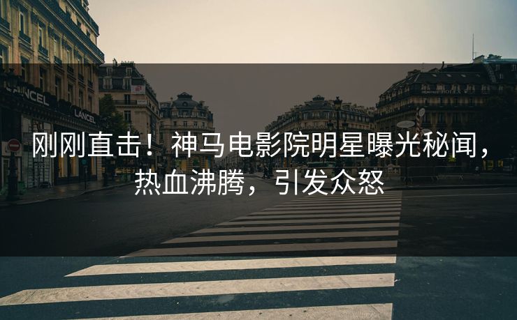 刚刚直击！神马电影院明星曝光秘闻，热血沸腾，引发众怒