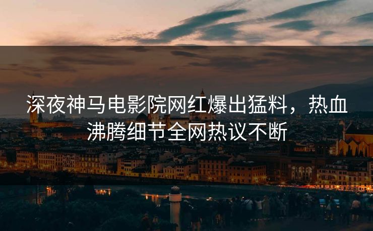 深夜神马电影院网红爆出猛料，热血沸腾细节全网热议不断