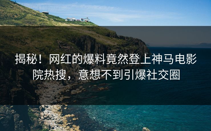 揭秘！网红的爆料竟然登上神马电影院热搜，意想不到引爆社交圈