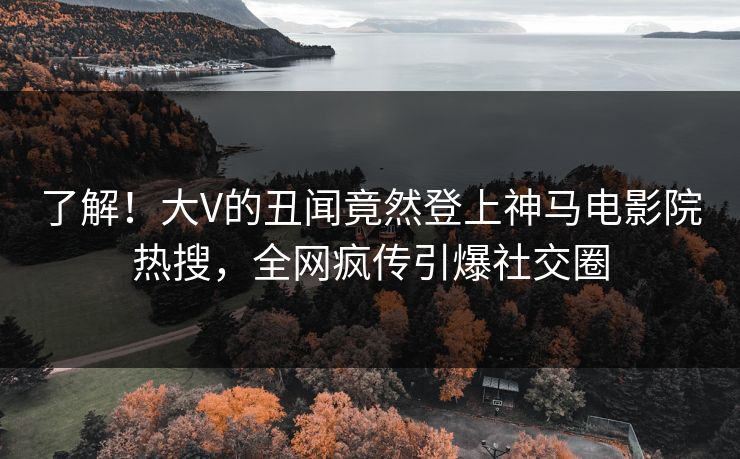 了解！大V的丑闻竟然登上神马电影院热搜，全网疯传引爆社交圈