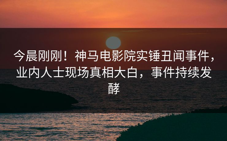 今晨刚刚！神马电影院实锤丑闻事件，业内人士现场真相大白，事件持续发酵