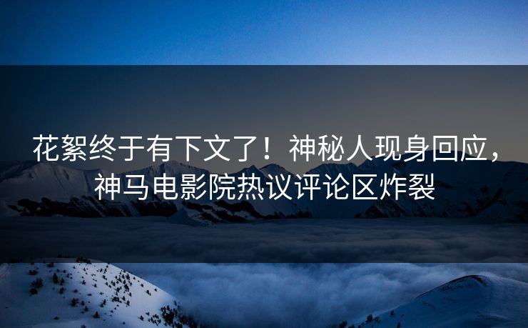 花絮终于有下文了！神秘人现身回应，神马电影院热议评论区炸裂