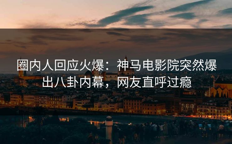 圈内人回应火爆：神马电影院突然爆出八卦内幕，网友直呼过瘾