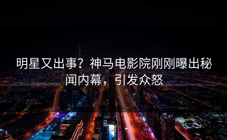 明星又出事？神马电影院刚刚曝出秘闻内幕，引发众怒