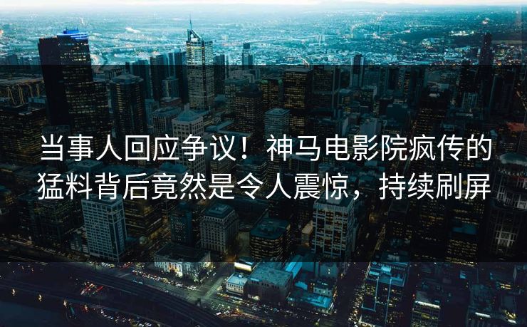 当事人回应争议！神马电影院疯传的猛料背后竟然是令人震惊，持续刷屏