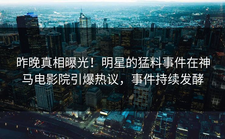 昨晚真相曝光！明星的猛料事件在神马电影院引爆热议，事件持续发酵