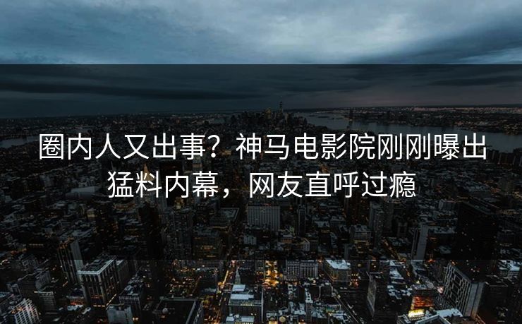 圈内人又出事？神马电影院刚刚曝出猛料内幕，网友直呼过瘾