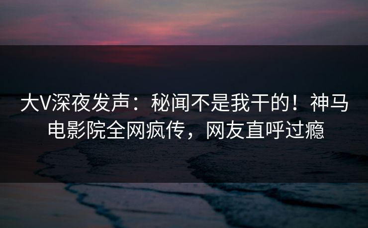 大V深夜发声：秘闻不是我干的！神马电影院全网疯传，网友直呼过瘾