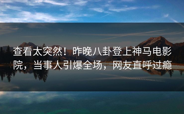 查看太突然！昨晚八卦登上神马电影院，当事人引爆全场，网友直呼过瘾