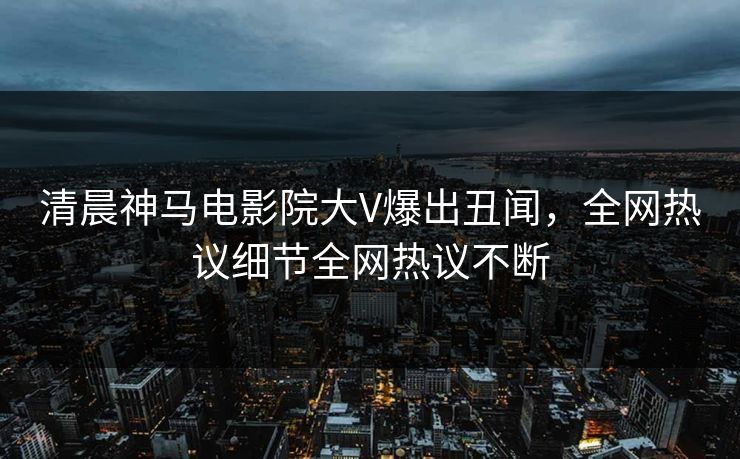 清晨神马电影院大V爆出丑闻，全网热议细节全网热议不断