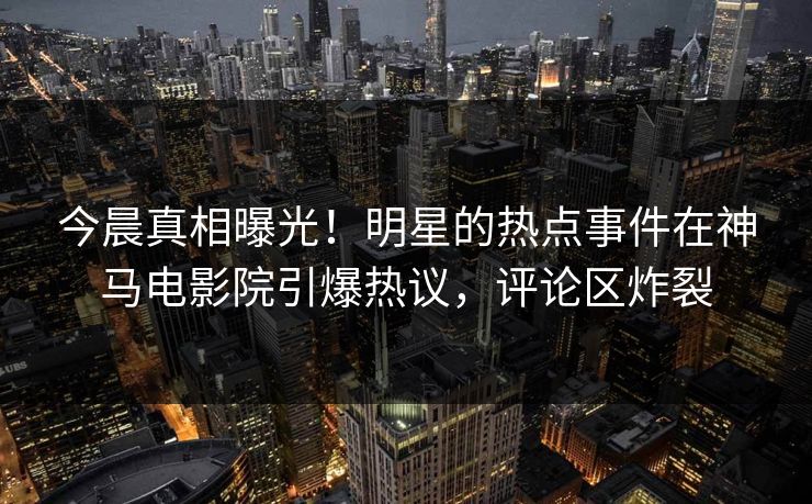 今晨真相曝光！明星的热点事件在神马电影院引爆热议，评论区炸裂