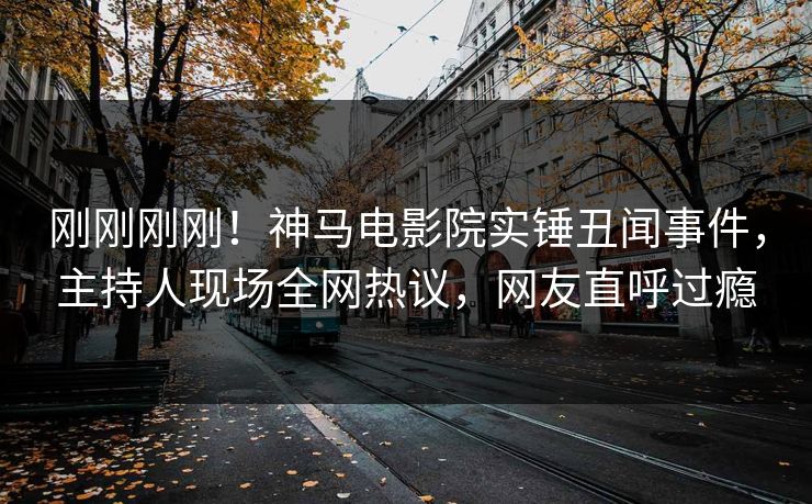 刚刚刚刚！神马电影院实锤丑闻事件，主持人现场全网热议，网友直呼过瘾