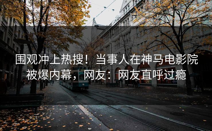 围观冲上热搜！当事人在神马电影院被爆内幕，网友：网友直呼过瘾