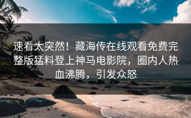 速看太突然！藏海传在线观看免费完整版猛料登上神马电影院，圈内人热血沸腾，引发众怒