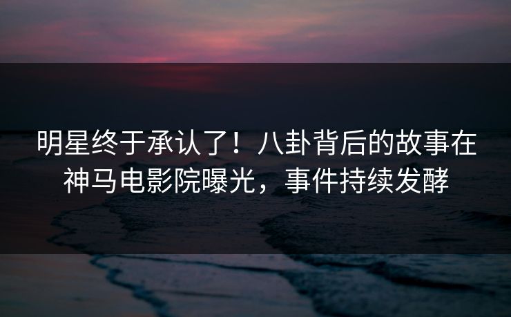 明星终于承认了！八卦背后的故事在神马电影院曝光，事件持续发酵
