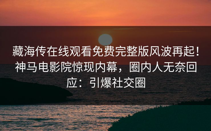 藏海传在线观看免费完整版风波再起！神马电影院惊现内幕，圈内人无奈回应：引爆社交圈