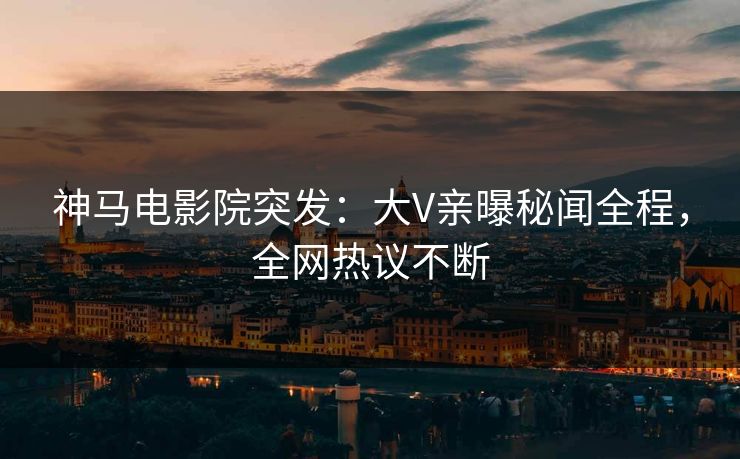 神马电影院突发：大V亲曝秘闻全程，全网热议不断