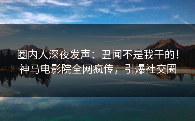 圈内人深夜发声：丑闻不是我干的！神马电影院全网疯传，引爆社交圈