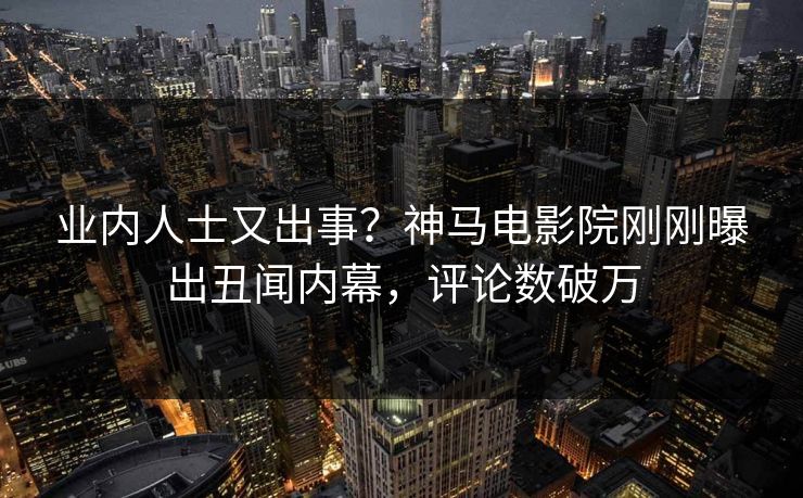业内人士又出事？神马电影院刚刚曝出丑闻内幕，评论数破万
