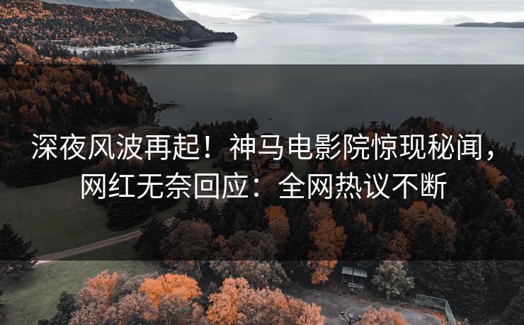 深夜风波再起！神马电影院惊现秘闻，网红无奈回应：全网热议不断