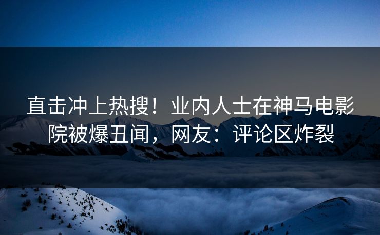 直击冲上热搜！业内人士在神马电影院被爆丑闻，网友：评论区炸裂