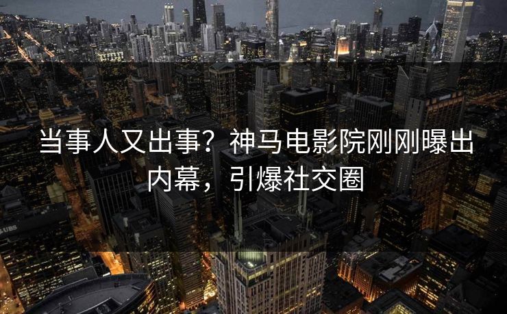 当事人又出事？神马电影院刚刚曝出内幕，引爆社交圈