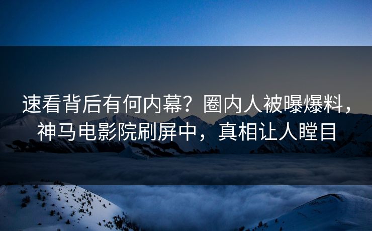 速看背后有何内幕？圈内人被曝爆料，神马电影院刷屏中，真相让人瞠目