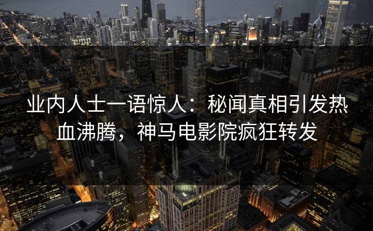 业内人士一语惊人：秘闻真相引发热血沸腾，神马电影院疯狂转发