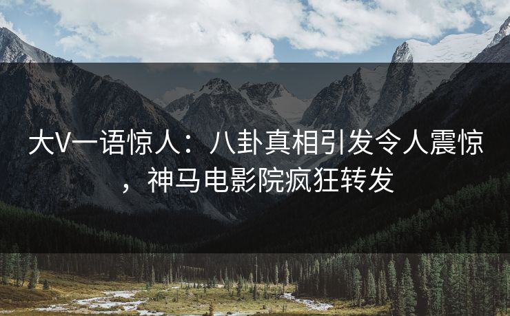 大V一语惊人：八卦真相引发令人震惊，神马电影院疯狂转发