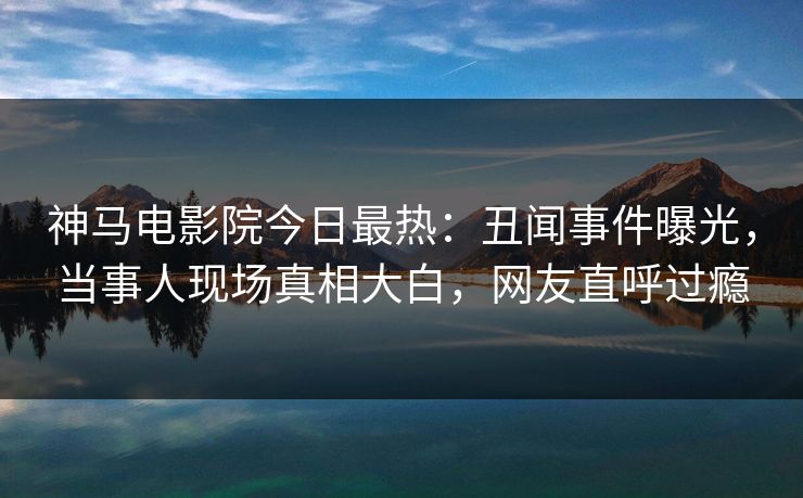 神马电影院今日最热：丑闻事件曝光，当事人现场真相大白，网友直呼过瘾