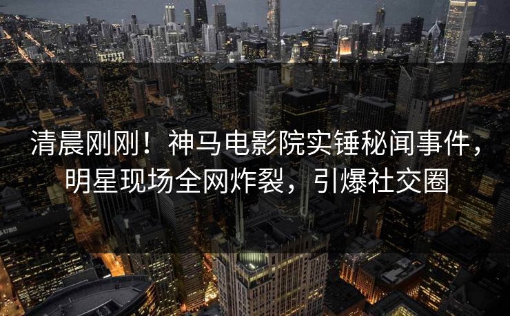 清晨刚刚！神马电影院实锤秘闻事件，明星现场全网炸裂，引爆社交圈