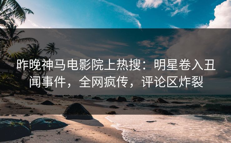 昨晚神马电影院上热搜：明星卷入丑闻事件，全网疯传，评论区炸裂