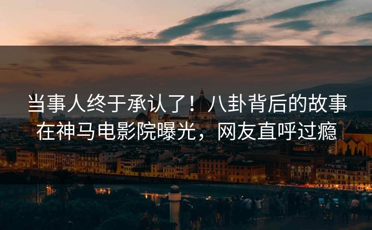 当事人终于承认了！八卦背后的故事在神马电影院曝光，网友直呼过瘾