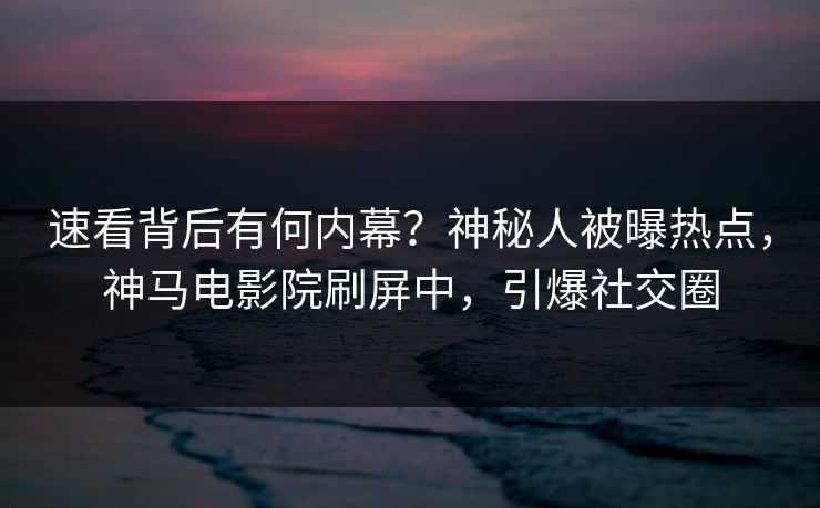 速看背后有何内幕？神秘人被曝热点，神马电影院刷屏中，引爆社交圈