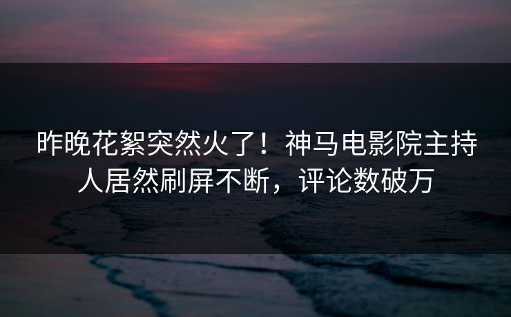 昨晚花絮突然火了！神马电影院主持人居然刷屏不断，评论数破万