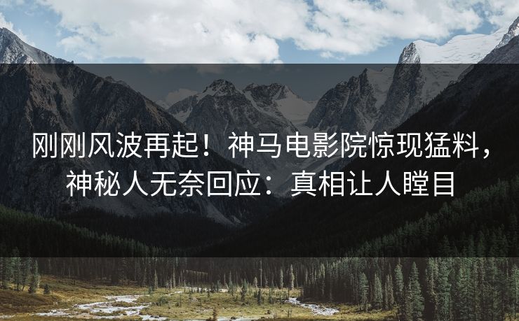刚刚风波再起！神马电影院惊现猛料，神秘人无奈回应：真相让人瞠目