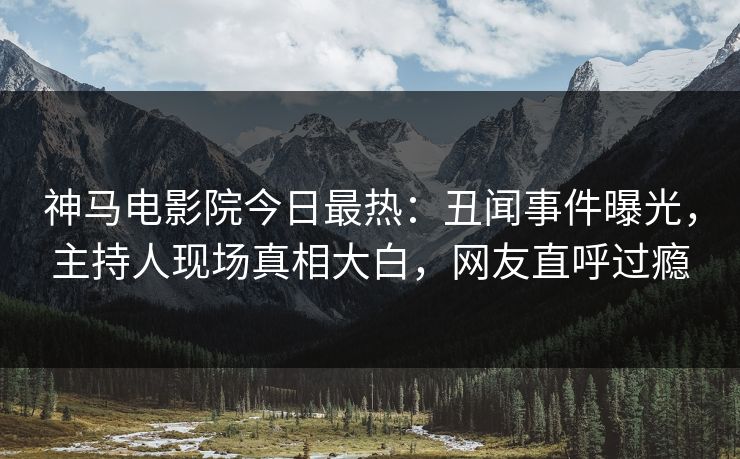 神马电影院今日最热：丑闻事件曝光，主持人现场真相大白，网友直呼过瘾