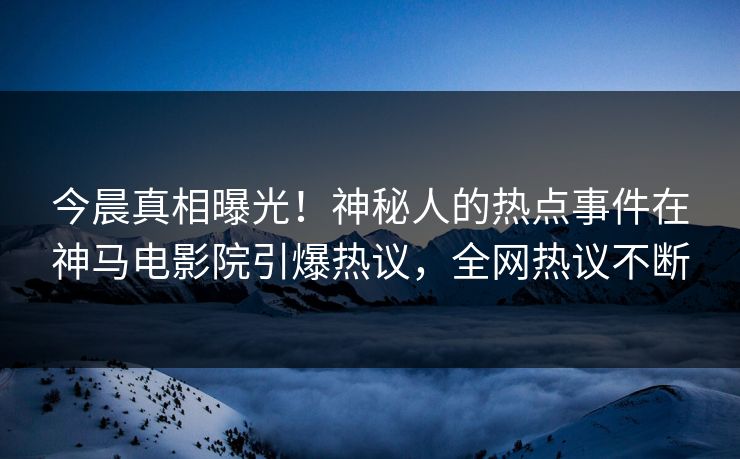 今晨真相曝光！神秘人的热点事件在神马电影院引爆热议，全网热议不断