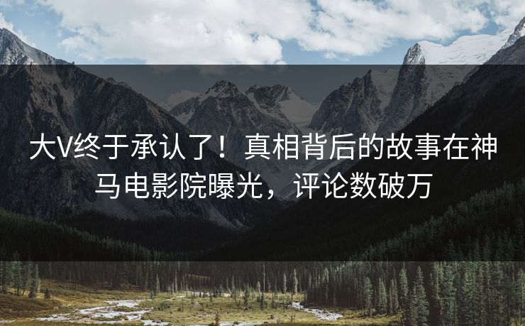 大V终于承认了！真相背后的故事在神马电影院曝光，评论数破万