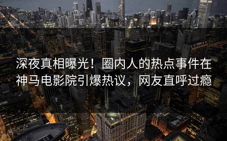 深夜真相曝光！圈内人的热点事件在神马电影院引爆热议，网友直呼过瘾