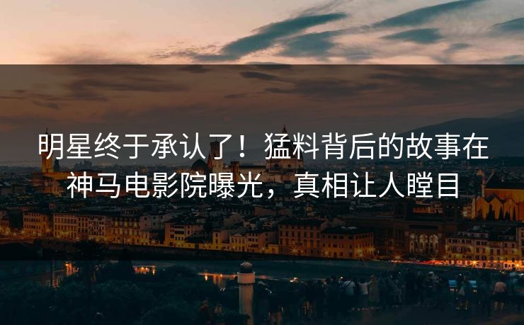 明星终于承认了！猛料背后的故事在神马电影院曝光，真相让人瞠目