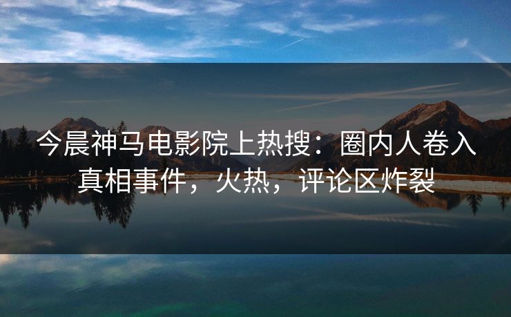 今晨神马电影院上热搜：圈内人卷入真相事件，火热，评论区炸裂