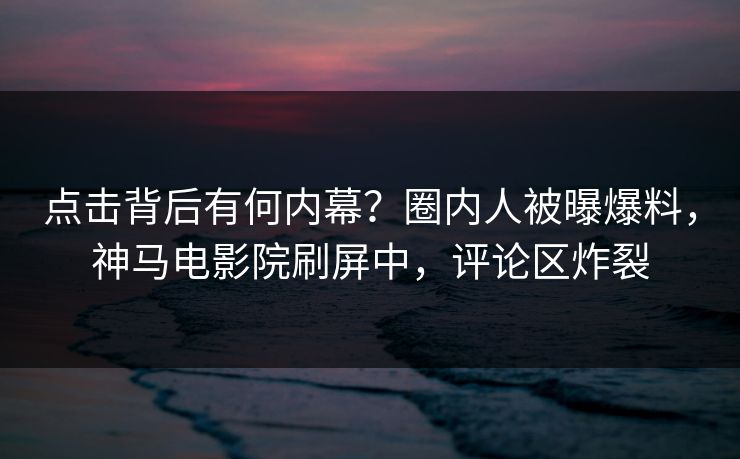 点击背后有何内幕？圈内人被曝爆料，神马电影院刷屏中，评论区炸裂