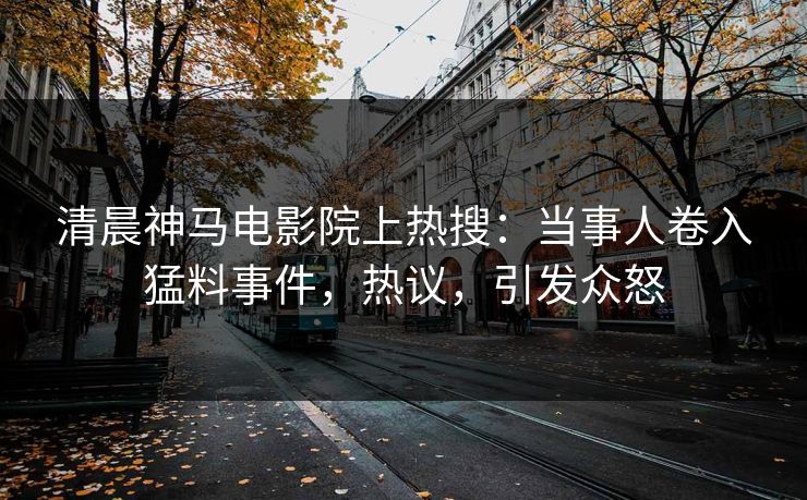 清晨神马电影院上热搜：当事人卷入猛料事件，热议，引发众怒