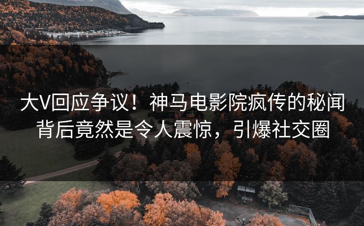 大V回应争议！神马电影院疯传的秘闻背后竟然是令人震惊，引爆社交圈